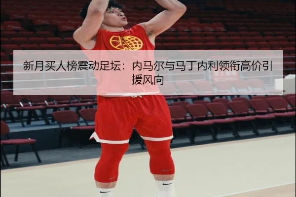 新月买人榜震动足坛:内马尔与马丁内利领衔高价引援风向