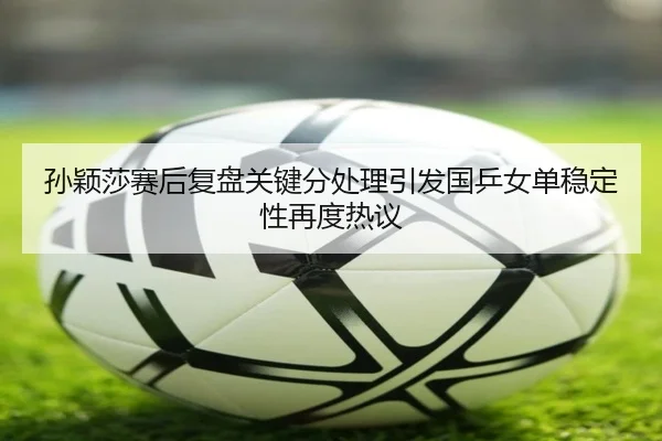 孙颖莎赛后复盘关键分处理引发国乒女单稳定性再度热议